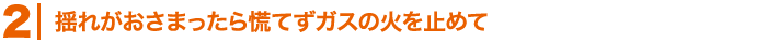 揺れがおさまったら慌てずガスの火を止めて
